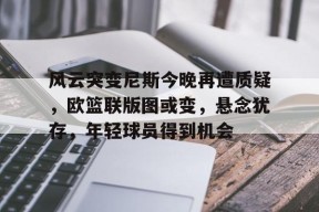 体育游戏娱乐平台-风云突变尼斯今晚再遭质疑，欧篮联版图或变，悬念犹存，年轻球员得到机会的简单介绍