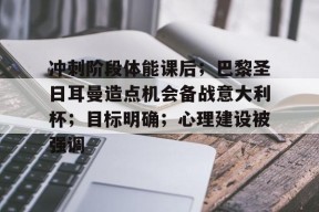九游娱乐官网在线-冲刺阶段体能课后；巴黎圣日耳曼造点机会备战意大利杯；目标明确；心理建设被强调的简单介绍