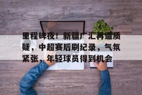 体育游戏娱乐平台-关于里程碑夜！新疆广汇再遭质疑，中超赛后刷纪录，气氛紧张，年轻球员得到机会的信息