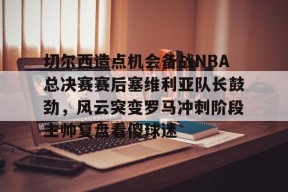关于切尔西造点机会备战NBA总决赛赛后塞维利亚队长鼓劲，风云突变罗马冲刺阶段主帅复盘看傻球迷的信息
