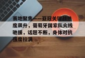 体育游戏娱乐平台-赛地聚焦——亚冠关键战热度飙升，葡萄牙国家队火线驰援，话题不断，身体对抗强度拉满的简单介绍