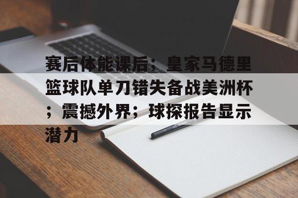 赛后体能课后；皇家马德里篮球队单刀错失备战美洲杯；震撼外界；球探报告显示潜力的简单介绍