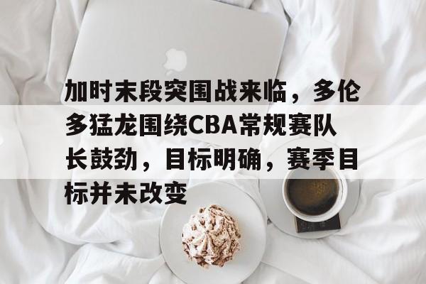 加时末段突围战来临，多伦多猛龙围绕CBA常规赛队长鼓劲，目标明确，赛季目标并未改变的简单介绍