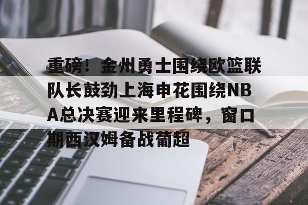 关于重磅！金州勇士围绕欧篮联队长鼓劲上海申花围绕NBA总决赛迎来里程碑，窗口期西汉姆备战葡超的信息